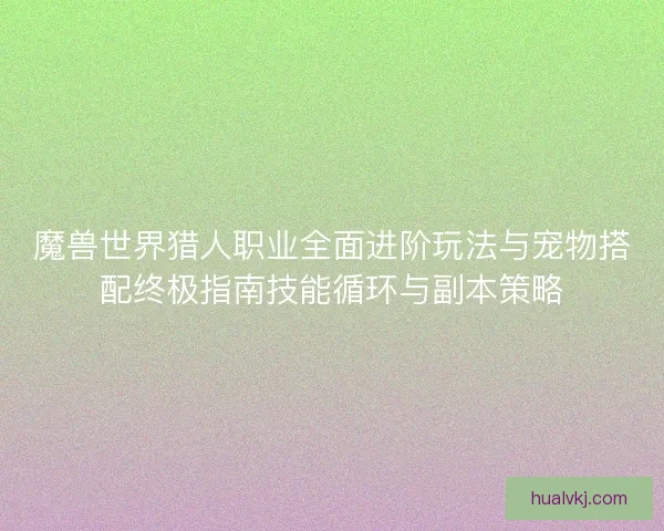 魔兽世界猎人职业全面进阶玩法与宠物搭配终极指南技能循环与副本策略