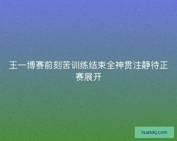 王一博赛前刻苦训练结束全神贯注静待正赛展开