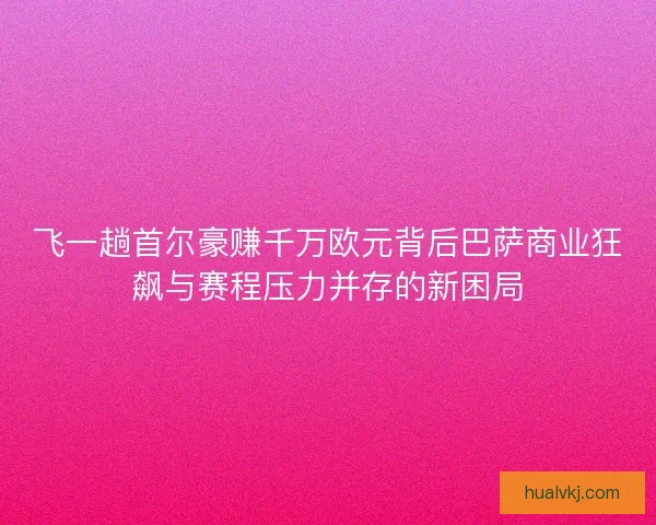 飞一趟首尔豪赚千万欧元背后巴萨商业狂飙与赛程压力并存的新困局