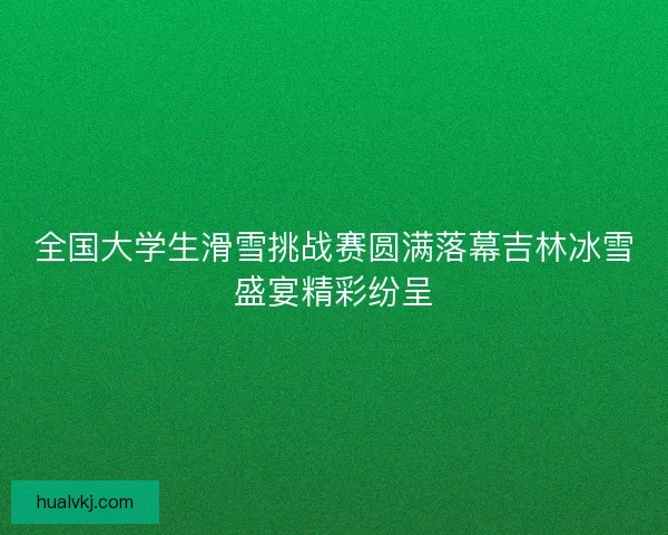 全国大学生滑雪挑战赛圆满落幕吉林冰雪盛宴精彩纷呈